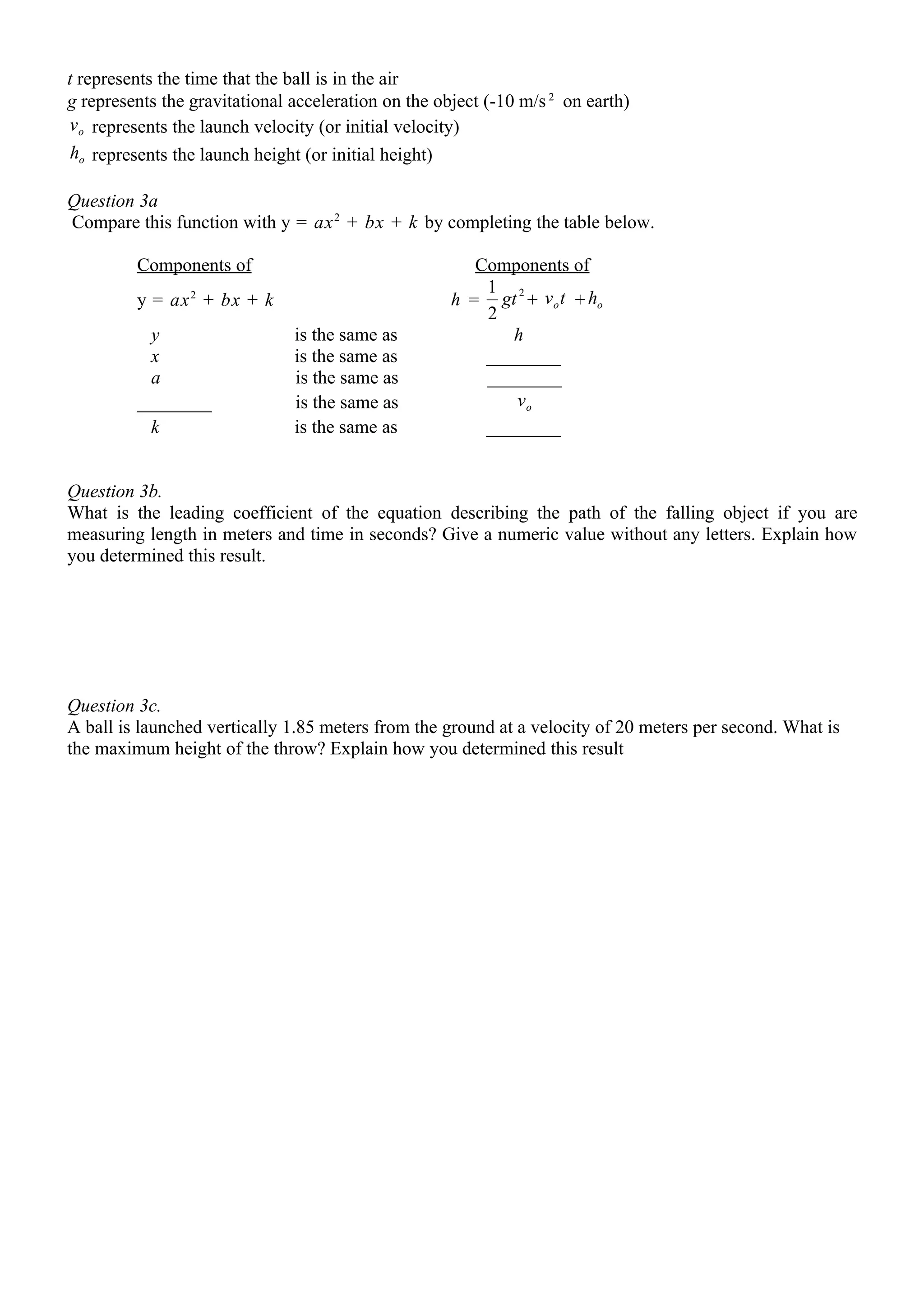 t represents the time that the ball is in the air
g represents the gravitational acceleration on the object (-10 m/s 2 on earth)
v o represents the launch velocity (or initial velocity)
 ho represents the launch height (or initial height)

Question 3a
Compare this function with y = ax 2 + bx + k by completing the table below.

         Components of                                  Components of
                                                         1
         y = ax 2 + bx + k                           h = gt 2 + v o t + ho
                                                         2
           y                   is the same as               h
           x                   is the same as            ________
           a                   is the same as            ________
         ________              is the same as               vo
           k                   is the same as            ________


Question 3b.
What is the leading coefficient of the equation describing the path of the falling object if you are
measuring length in meters and time in seconds? Give a numeric value without any letters. Explain how
you determined this result.




Question 3c.
A ball is launched vertically 1.85 meters from the ground at a velocity of 20 meters per second. What is
the maximum height of the throw? Explain how you determined this result
 