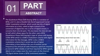 01 PART
ABSTRACT
The Quadrature Phase Shift Keying QPSK is a variation of
BPSK, and it is also a Double Side Band Suppressed Carrier
DSBSC modulation scheme, which sends two bits of digital
information at a time, called as bigits.Instead of the
conversion of digital bits into a series of digital stream, it
converts them into bit pairs. This decreases the data bit rate
to half, which allows space for the other users.QPSK
(Quadrature Phase Shift Keying) is type of phase shift keying.
Unlike BPSK which is a DSBCS modulation scheme with digital
information for the message, QPSK is also a DSBCS
modulation scheme but it sends two bits of digital
information a time (without the use of another carrier
frequency).The amount of radio frequency spectrum required
to transmit QPSK reliably is half that required for BPSK signals,
which in turn makes room for more users on the channel.
The figure below shows a QPSK modulated waveform.
 