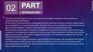 02 PART
INTRODUCTION
This technical brief covers the basic characteristics of a digital modulation scheme known as
quadrature phase shift keying.
In the world of wired electronics, analog signals exhibit continuous variations whereas digital signals
assume (ideally) one of two discrete states. This distinction can be extended to systems that transmit
data via electromagnetic radiation instead of electric current traveling through wires.
When used for analog signals, frequency modulation and amplitude modulation lead to continuous
variations in the frequency or amplitude of a carrier wave. When modulation techniques are used for
digital communication, the variations applied to the carrier are restricted according to the discrete
information being transmitted.
Examples of common digital modulation types are OOK (on/off keying), ASK (amplitude shift keying),
and FSK (frequency shift keying). These schemes cause the carrier to assume one of two possible
states depending on whether the system must transmit a binary 1 or a binary 0; each discrete carrier
state is referred to as a symbol.
 