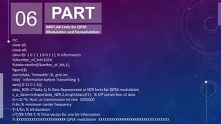 06 PART
MATLAB Code for QPSK
Modulation and Demodulation
clc;
clear all;
close all;
data=[0 1 0 1 1 1 0 0 1 1]; % information
%Number_of_bit=1024;
%data=randint(Number_of_bit,1);
figure(1)
stem(data, 'linewidth',3), grid on;
title(' Information before Transmiting ');
axis([ 0 11 0 1.5]);
data_NZR=2*data-1; % Data Represented at NZR form for QPSK modulation
s_p_data=reshape(data_NZR,2,length(data)/2); % S/P convertion of data
br=10.^6; %Let us transmission bit rate 1000000
f=br; % minimum carrier frequency
T=1/br; % bit duration
t=T/99:T/99:T; % Time vector for one bit information
% XXXXXXXXXXXXXXXXXXXXXXX QPSK modulation XXXXXXXXXXXXXXXXXXXXXXXXXXXXXXXXX
 