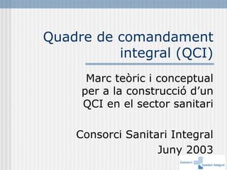 Quadre de comandament
          integral (QCI)
      Marc teòric i conceptual
     per a la construcció d’un
     QCI en el sector sanitari

    Consorci Sanitari Integral
                   Juny 2003
 