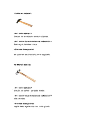 15- Martell d’orelles:
- Per a que serveix?
Serveix per a colpejar o extraure objectes.
- Per a quin tipus de materials es fa servir?
Per cargols, femelles i claus.
- Normes de seguretat:
No posar els dits al davant, posar-se guants.
16- Martell de bola:
- Per a que serveix?
Serveix per perfilar i per batre metalls.
- Per a quin tipus de materials es fa servir?
Per a metalls.
- Normes de seguretat:
Vigilar de no agafar-se el dits, portar guants.
 
