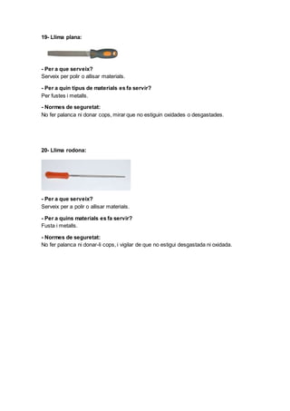 19- Llima plana:
- Per a que serveix?
Serveix per polir o allisar materials.
- Per a quin tipus de materials es fa servir?
Per fustes i metalls.
- Normes de seguretat:
No fer palanca ni donar cops, mirar que no estiguin oxidades o desgastades.
20- Llima rodona:
- Per a que serveix?
Serveix per a polir o allisar materials.
- Per a quins materials es fa servir?
Fusta i metalls.
- Normes de seguretat:
No fer palanca ni donar-li cops, i vigilar de que no estigui desgastada ni oxidada.
 