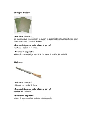 21- Paper de vidre:
- Per a que serveix?
És una eina que consisteix en un suport de paper sobre el qual s'adhereix algun
material abrasiu, com pols de vidre.
- Per a quin tipus de materials es fa servir?
Per fusta i metalls molt prims.
- Normes de seguretat:
Vigilar de que no estigui trencada, per evitar el mal ús del material.
22- Raspa:
- Per a que serveix?
Utilitzada per perfilar la fusta.
- Per a quin tipus de materials es fa servir?
Serveix per a la fusta.
- Normes de seguretat:
Vigilar de que no estigui oxidada o desgastada.
 