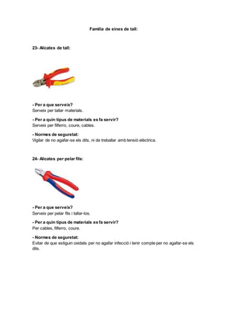 Familia de eines de tall:
23- Alicates de tall:
- Per a que serveix?
Serveix per tallar materials.
- Per a quin tipus de materials es fa servir?
Serveix per filferro, coure, cables.
- Normes de seguretat:
Vigilar de no agafar-se els dits, ni de treballar amb tensió elèctrica.
24- Alicates per pelar fils:
- Per a que serveix?
Serveix per pelar fils i tallar-los.
- Per a quin tipus de materials es fa servir?
Per cables, filferro, coure.
- Normes de seguretat:
Evitar de que estiguin oxidats per no agafar infecció i tenir compte per no agafar-se els
dits.
 