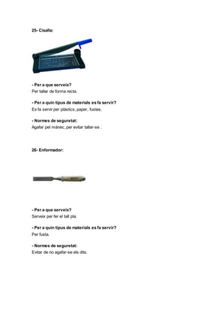 25- Cisalla:
- Per a que serveix?
Per tallar de forma recta.
- Per a quin tipus de materials es fa servir?
Es fa servir per plàstics, paper, fustes.
- Normes de seguretat:
Agafar pel mànec, per evitar tallar-se .
26- Enformador:
- Per a que serveix?
Serveix per fer el tall pla.
- Per a quin tipus de materials es fa servir?
Per fusta.
- Normes de seguretat:
Evitar de no agafar-se els dits.
 