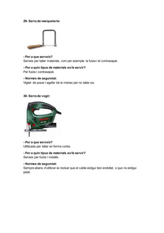 29- Serra de marqueteria:
- Per a que serveix?
Serveix per tallar materials, com per exemple: la fusta i el contraxapat.
- Per a quin tipus de materials es fa servir?
Per fusta i contraxapat.
- Normes de seguretat:
Vigilar de posar i agafar bé el mànec per no tallar-se.
30- Serra de vogir:
- Per a que serveix?
Utilitzada per tallar en forma corba.
- Per a quin tipus de materials es fa servir?
Serveix per fusta i metalls.
- Normes de seguretat:
Sempre abans d’utilitzar-la revisar que el cable estigui ben endollat, o que no estigui
pelat.
 