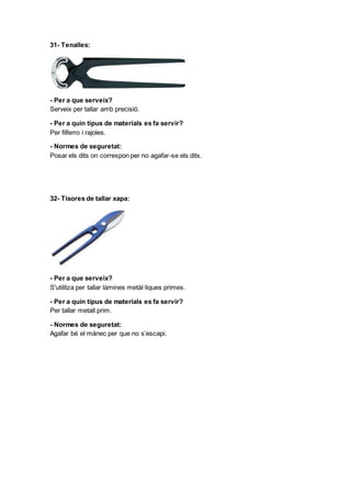 31- Tenalles:
- Per a que serveix?
Serveix per tallar amb precisió.
- Per a quin tipus de materials es fa servir?
Per filferro i rajoles.
- Normes de seguretat:
Posar els dits on correspon per no agafar-se els dits.
32- Tisores de tallar xapa:
- Per a que serveix?
S'utilitza per tallar làmines metàl·liques primes.
- Per a quin tipus de materials es fa servir?
Per tallar metall prim.
- Normes de seguretat:
Agafar bé el mànec per que no s’escapi.
 