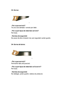 33- Xerrac:
- Per a que serveix?
Té una vora dentada i serveix per tallar.
- Per a quin tipus de materials serveix?
Per fusta.
- Normes de seguretat:
No posar els dits al davant mai, per seguretat i portar guants.
34- Xerrac de beina:
- Per a que serveix?
Permet fer talls amb precisió.
- Per a quin tipus de materials es fa servir?
Per fusta.
- Normes de seguretat:
No doblegar, portar guants i ulleres de protecció.
 