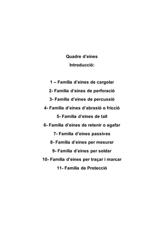 Quadre d’eines
Introducció:
1 – Família d’eines de cargolar
2- Familia d’eines de perforació
3- Familia d’eines de percussió
4- Familia d’eines d’abrasió o fricció
5- Familia d’eines de tall
6- Familia d’eines de retenir o agafar
7- Familia d’eines passives
8- Familia d’eines per mesurar
9- Familia d’eines per soldar
10- Familia d’eines per traçar i marcar
11- Familia de Protecció
 