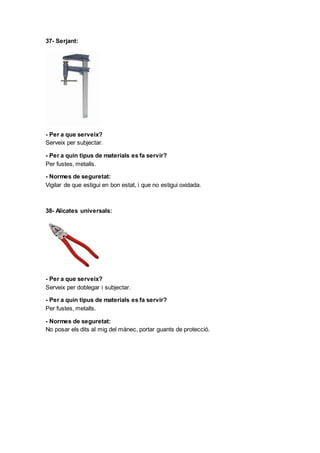37- Serjant:
- Per a que serveix?
Serveix per subjectar.
- Per a quin tipus de materials es fa servir?
Per fustes, metalls.
- Normes de seguretat:
Vigilar de que estigui en bon estat, i que no estigui oxidada.
38- Alicates universals:
- Per a que serveix?
Serveix per doblegar i subjectar.
- Per a quin tipus de materials es fa servir?
Per fustes, metalls.
- Normes de seguretat:
No posar els dits al mig del mànec, portar guants de protecció.
 