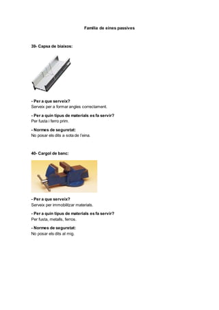 Familia de eines passives
39- Capsa de biaixos:
- Per a que serveix?
Serveix per a formar angles correctament.
- Per a quin tipus de materials es fa servir?
Per fusta i ferro prim.
- Normes de seguretat:
No posar els dits a sota de l’eina.
40- Cargol de banc:
- Per a que serveix?
Serveix per immobilitzar materials.
- Per a quin tipus de materials es fa servir?
Per fusta, metalls, ferros.
- Normes de seguretat:
No posar els dits al mig.
 