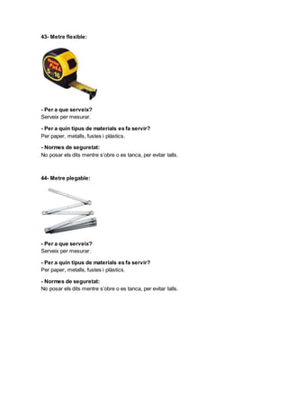 43- Metre flexible:
- Per a que serveix?
Serveix per mesurar.
- Per a quin tipus de materials es fa servir?
Per paper, metalls, fustes i plàstics.
- Normes de seguretat:
No posar els dits mentre s’obre o es tanca, per evitar talls.
44- Metre plegable:
- Per a que serveix?
Serveix per mesurar.
- Per a quin tipus de materials es fa servir?
Per paper, metalls, fustes i plàstics.
- Normes de seguretat:
No posar els dits mentre s’obre o es tanca, per evitar talls.
 
