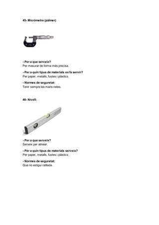 45- Micròmetre (pàlmer)
- Per a que serveix?
Per mesurar de forma més precisa.
- Per a quin tipus de materials es fa servir?
Per paper, metalls, fustes i plàstics.
- Normes de seguretat:
Tenir sempre les mans netes.
46- Nivell:
- Per a que serveix?
Serveix per alinear.
- Per a quin tipus de materials serveix?
Per paper, metalls, fustes i plàstics.
- Normes de seguretat:
Que no estigui ratllada.
 