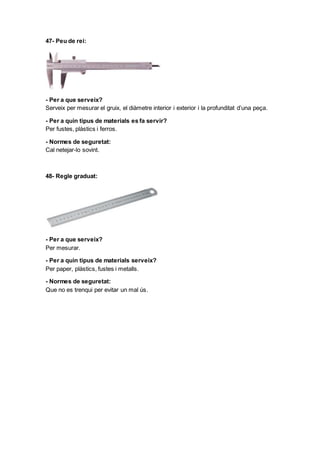 47- Peu de rei:
- Per a que serveix?
Serveix per mesurar el gruix, el diàmetre interior i exterior i la profunditat d’una peça.
- Per a quin tipus de materials es fa servir?
Per fustes, plàstics i ferros.
- Normes de seguretat:
Cal netejar-lo sovint.
48- Regle graduat:
- Per a que serveix?
Per mesurar.
- Per a quin tipus de materials serveix?
Per paper, plàstics, fustes i metalls.
- Normes de seguretat:
Que no es trenqui per evitar un mal ús.
 