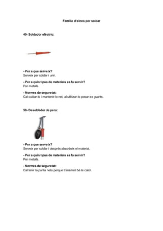 Familia d’eines per soldar
49- Soldador elèctric:
- Per a que serveix?
Serveix per soldar i unir.
- Per a quin tipus de materials es fa servir?
Per metalls.
- Normes de seguretat:
Cal cuidar-lo i mantenir-lo net, al utilitzar-lo posar-se guants.
50- Desoldador de pera:
- Per a que serveix?
Serveix per soldar i després absorbeix el material.
- Per a quin tipus de materials es fa servir?
Per metalls.
- Normes de seguretat:
Cal tenir la punta neta perquè transmeti bé la calor.
 