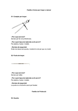 Familia d’eines per traçar o marcar
51- Compàs per traçar:
- Per a que serveix?
Serveix per fer circumferències.
- Per a quin tipus de materials es fa servir?
Per plàstics, fustes i metalls.
- Normes de seguretat:
Evitar de clavar-se la punta, mantenir-lo net per que no s’oxidi.
52- Punta de traçar:
- Per a que serveix?
Serveix per ratllar.
- Per a quin tipus de materials es fa servir?
Per plàstics, fustes i metalls.
- Normes de seguretat:
La punta no s’ha de fer servir per foradar.
Familia de Protecció
53- Guants:
 