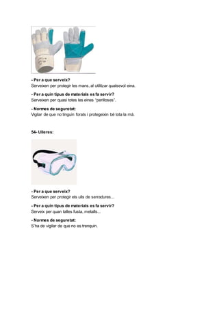 - Per a que serveix?
Serveixen per protegir les mans, al utilitzar qualsevol eina.
- Per a quin tipus de materials es fa servir?
Serveixen per quasi totes les eines “perilloses”.
- Normes de seguretat:
Vigilar de que no tinguin forats i protegeixin bé tota la mà.
54- Ulleres:
- Per a que serveix?
Serveixen per protegir els ulls de serradures...
- Per a quin tipus de materials es fa servir?
Serveix per quan talles fusta, metalls...
- Normes de seguretat:
S’ha de vigilar de que no es trenquin.
 