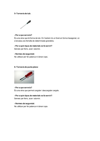 5- Tornavís de tub:
- Per a que serveix?
És una eina que té forma de tub. En l’extrem té un forat en forma hexagonal, on
s’encaixa una femella de determinada grandària.
- Per a quin tipus de materials es fa servir?
Serveix per ferro, acer i alumini.
- Normes de seguretat:
No utilitzar per fer palanca ni donar cops.
6- Tornavís de punta plana:
- Per a que serveix?
És una eina que permet cargolar i descargolar cargols.
- Per a quin tipus de materials es fa servir?
Serveix per ferro, acer i alumini.
- Normes de seguretat:
No utilitzar per fer palanca ni donar cops.
 