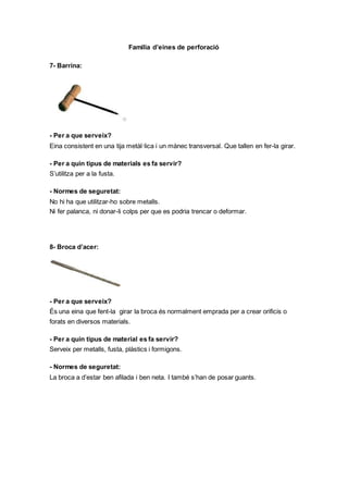 Familia d’eines de perforació
7- Barrina:
- Per a que serveix?
Eina consistent en una tija metàl·lica i un mànec transversal. Que tallen en fer-la girar.
- Per a quin tipus de materials es fa servir?
S’utilitza per a la fusta.
- Normes de seguretat:
No hi ha que utilitzar-ho sobre metalls.
Ni fer palanca, ni donar-li colps per que es podria trencar o deformar.
8- Broca d’acer:
- Per a que serveix?
És una eina que fent-la girar la broca és normalment emprada per a crear orificis o
forats en diversos materials.
- Per a quin tipus de material es fa servir?
Serveix per metalls, fusta, plàstics i formigons.
- Normes de seguretat:
La broca a d’estar ben afilada i ben neta. I també s’han de posar guants.
 