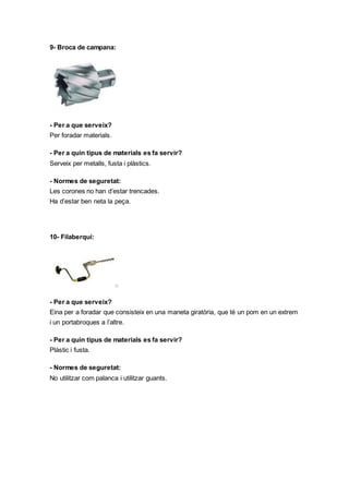 9- Broca de campana:
- Per a que serveix?
Per foradar materials.
- Per a quin tipus de materials es fa servir?
Serveix per metalls, fusta i plàstics.
- Normes de seguretat:
Les corones no han d’estar trencades.
Ha d’estar ben neta la peça.
10- Filaberquí:
- Per a que serveix?
Eina per a foradar que consisteix en una maneta giratòria, que té un pom en un extrem
i un portabroques a l’altre.
- Per a quin tipus de materials es fa servir?
Plàstic i fusta.
- Normes de seguretat:
No utilitzar com palanca i utilitzar guants.
 