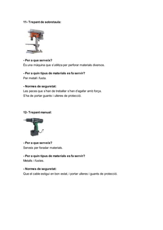 11- Trepant de sobretaula:
- Per a que serveix?
És una màquina que s'utilitza per perforar materials diversos.
- Per a quin tipus de materials es fa servir?
Per metall i fusta.
- Normes de seguretat:
Les peces que s’han de treballar s’han d’agafar amb força.
S’ha de portar guants i ulleres de protecció.
12- Trepant manual:
- Per a que serveix?
Serveix per foradar materials.
- Per a quin tipus de materials es fa servir?
Metalls i fustes.
- Normes de seguretat:
Que el cable estigui en bon estat, i portar ulleres i guants de protecció.
 