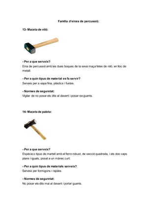Familia d’eines de percussió:
13- Maceta de niló:
- Per a que serveix?
Eina de percussió amb les dues boques de la seva maça fetes de niló, en lloc de
metall.
- Per a quin tipus de material es fa servir?
Serveix per a xapa fina, plàstics i fustes.
- Normes de seguretat:
Vigilar de no posar els dits al davant i posar-se guants.
14- Maceta de paleta:
- Per a que serveix?
Espècie o tipus de martell amb el ferro robust, de secció quadrada, i els dos caps
plans i iguals, posat a un mànec curt.
- Per a quin tipus de materials serveix?
Serveix per formigons i rajoles.
- Normes de seguretat:
No posar els dits mai al davant i portar guants.
 
