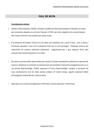 FORMACIÓ PROFESSIONAL BÀSICA 2015/2016
FUNDACIÓ S’ESTEL
FULL DE RUTA
Consideracions prèvies
 Cadascun dels projectes, treballs, activitats i quadernets dels desenvolupats al llarg del curs estan,
per una banda, adaptats al currículum fixat per a l’FPB i, per altra, adaptats a les característiques
dels nostres alumnes i als resultats que volem assolir.
 A la dinàmica del treball, l’alumne ha de saber que treballarà, per a què ho farà, com es durà a
terme,que aprendrà i quin serà el producte final que es vol aconseguir. D’aquesta manera són
necessàries les sessions setmanals d’avaluació - programació per a que cadascun d’ells sigui
conscient del moment educatiu on es troba.
 Tot això ens permet oferir oportunitats per construir el propi coneixement, potenciar la capacitat de
recerca i, despertar la curiositat i la motivació per així considerar l'alumne/a protagonista actiu en el
seu procés d'aprenentatge. També respectant el ritme d'aprenentatge i ajudant a connectar els
nous coneixements amb les idees prèvies pròpies. Al mateix temps, seguim propiciant hàbits
d'investigació i d'aprendre de i amb els altres.
 Aprendre no és només emmagatzemar informació, s'ha de relacionar i interioritzar.
 