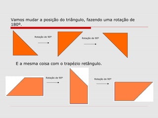 Vamos mudar a posição do triângulo, fazendo uma rotação de
180º.
E a mesma coisa com o trapézio retângulo.
Rotação de 90º
Rotação de 90º
Rotação de 90º
Rotação de 90º
 
