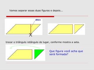 Vamos separar essas duas figuras e depois...

trocar o triângulo retângulo de lugar, conforme mostra a seta.
Que figura você acha que
será formada?
 