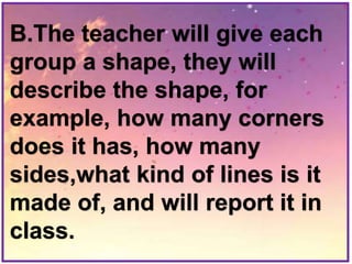 B.The teacher will give each
group a shape, they will
describe the shape, for
example, how many corners
does it has, how many
sides,what kind of lines is it
made of, and will report it in
class.
 