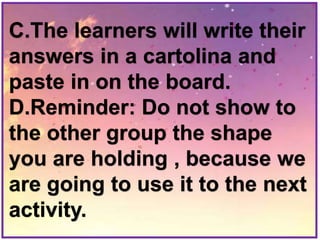 C.The learners will write their
answers in a cartolina and
paste in on the board.
D.Reminder: Do not show to
the other group the shape
you are holding , because we
are going to use it to the next
activity.
 