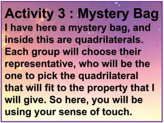 Activity 3 : Mystery Bag
I have here a mystery bag, and
inside this are quadrilaterals.
Each group will choose their
representative, who will be the
one to pick the quadrilateral
that will fit to the property that I
will give. So here, you will be
using your sense of touch.
 