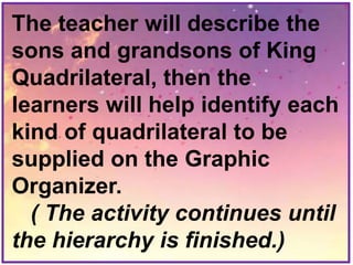 The teacher will describe the
sons and grandsons of King
Quadrilateral, then the
learners will help identify each
kind of quadrilateral to be
supplied on the Graphic
Organizer.
( The activity continues until
the hierarchy is finished.)
 