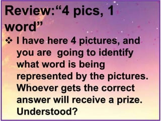 Review:“4 pics, 1
word”
 I have here 4 pictures, and
you are going to identify
what word is being
represented by the pictures.
Whoever gets the correct
answer will receive a prize.
Understood?
 