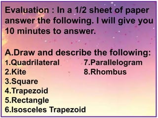 Evaluation : In a 1/2 sheet of paper
answer the following. I will give you
10 minutes to answer.
A.Draw and describe the following:
1.Quadrilateral 7.Parallelogram
2.Kite 8.Rhombus
3.Square
4.Trapezoid
5.Rectangle
6.Isosceles Trapezoid
 
