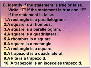 B. Identify if the statement is true or false.
Write “T” if the statement is true and “F”
if the statement is false.
1.A rectangle is a parallelogram.
2.A square is a rhombus.
3.A square is a parallelogram.
4.A square is a quadrilateral.
5.A rhombus is a square.
6.A square is a rectangle.
7.A rectangle is a square.
8.A trapezoid is a quadrilateral.
9.A kite is a trapezoid.
10. A trapezoid is an isosceles trapezoid.
 