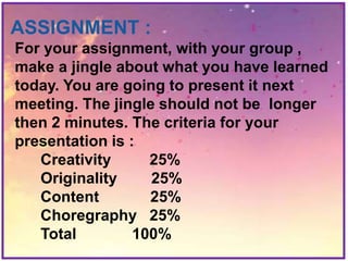 ASSIGNMENT :
For your assignment, with your group ,
make a jingle about what you have learned
today. You are going to present it next
meeting. The jingle should not be longer
then 2 minutes. The criteria for your
presentation is :
Creativity 25%
Originality 25%
Content 25%
Choregraphy 25%
Total 100%
 