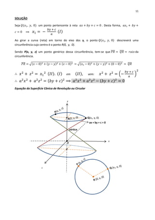 11
SOLUÇÃO
Seja 𝑄(𝑥1, 𝑦, 0) um ponto pertencente à reta 𝑎𝑥 + 𝑏𝑦 + 𝑐 = 0 . Desta forma, 𝑎𝑥1 + 𝑏𝑦 +
𝑐 = 0 ⟹ 𝑥1 = −
𝑏𝑦 + 𝑐
𝑎
( 𝐼)
Ao girar a curva (reta) em torno do eixo dos y, o ponto 𝑄(𝑥1, 𝑦, 0) descreverá uma
circunferência cujo centro é o ponto R(0, y, 0).
Sendo P(x, y, z) um ponto genérico dessa circunferência, tem-se que 𝑃𝑅̅̅̅̅ = 𝑄𝑅̅̅̅̅ = 𝑟𝑎𝑖𝑜 da
circunferência.
𝑃𝑅̅̅̅̅ = √(𝑥 − 0)2 + (𝑦 − 𝑦)2 + (𝑧 − 0)2 = √(𝑥1 − 0)2 + (𝑦 − 𝑦)2 + (0 − 0)2 = 𝑄𝑅̅̅̅̅
∴ 𝑥2
+ 𝑧2
= 𝑥1
2 ( 𝐼𝐼). ( 𝐼) em ( 𝐼𝐼), vem: 𝑥2
+ 𝑧2
= (−
𝑏𝑦 + 𝑐
𝑎
)
2
∴ 𝑎2
𝑥2
+ 𝑎2
𝑧2
= ( 𝑏𝑦 + 𝑐)2
⟹ 𝑎2
𝑥2
+ 𝑎2
𝑧2
− ( 𝑏𝑦 + 𝑐)2
= 0
Equação da Superfície Cônica de Revolução ou Circular
x
y
z
0
Q(x1, y, 0)
ax + by + c = 0
vértice
 
