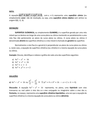 12
NOTA:
A equação 𝑎𝑥2
+ 𝑏𝑧2
− 𝑐𝑦2
= 0, com 𝑎 ≠ 𝑏, representa uma superfície cônica (ou
simplesmente cone) não de revolução, ou seja, uma superfície cônica elíptica com vértice na
origem O(0, 0, 0).
DEFINIÇÃO
SUPERFÍCIE CILÍNDRICA, ou simplesmente CILINDRO, é a superfície gerada por uma reta
móvel que se desloca ao longo de uma curva plana ou cônica mantendo-se paralelamente a uma
reta fixa não pertencente ao plano da curva plana ou cônica. A curva plana ou cônica é
denominada diretriz da superfície cilíndrica e a reta móvel é chamada de geratriz da superfície.
Normalmente a reta fixa (e a geratriz) é perpendicular ao plano da curva plana ou cônica
e, neste caso, a equação da superfície cilíndrica (ou cilindro) é a mesma equação da curva plana
ou cônica.
Exemplo: Discuta, identifique e esboce o gráfico de cada uma das superfícies seguintes:
a) 4𝑥2
− 𝑧2
= 16
b) 4𝑥2
+ 𝑧2
= 16
c) 4𝑥2
+ 𝑧 = 2
d) 4𝑥2
+ 𝑦2
+ 𝑧 = 2
SOLUÇÕES
a) 4𝑥2
− 𝑧2
= 16 ou
𝑥2
4
−
𝑧2
16
= 1 (𝑎2
= 4 𝑒 𝑏2
= 16 ∴ 𝑎 = 2 𝑒 𝑏 = 4)
Discussão: A equação 4𝑥2
− 𝑧2
= 16 representa, no plano, uma hipérbole com eixo
transverso ou real sobre o eixo dos x e eixo conjugado ou imaginário sobre o eixo dos z.
Portanto, no espaço, representa uma superfície cilíndrica hiperbólica, uma vez que a equação da
superfície cilíndrica é a mesma equação da curva plana ou cônica (diretriz).
 