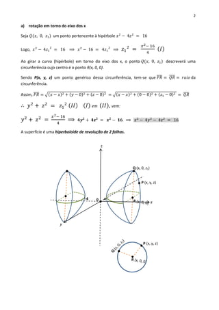 2
a) rotação em torno do eixo dos x
Seja 𝑄(𝑥, 0, 𝑧1) um ponto pertencente à hipérbole 𝑥2
− 4𝑧2
= 16
Logo, 𝑥2
− 4𝑧1
2
= 16 ⟹ 𝑥2
− 16 = 4𝑧1
2
⟹ 𝑧1
2
=
𝑥2− 16
4
( 𝐼)
Ao girar a curva (hipérbole) em torno do eixo dos x, o ponto 𝑄(𝑥, 0, 𝑧1) descreverá uma
circunferência cujo centro é o ponto R(x, 0, 0).
Sendo P(x, y, z) um ponto genérico dessa circunferência, tem-se que 𝑃𝑅̅̅̅̅ = 𝑄𝑅̅̅̅̅ = 𝑟𝑎𝑖𝑜 da
circunferência.
Assim, 𝑃𝑅̅̅̅̅ = √(𝑥 − 𝑥)2 + (𝑦 − 0)2 + (𝑧 − 0)2 = √(𝑥 − 𝑥)2 + (0 − 0)2 + (𝑧1 − 0)2 = 𝑄𝑅̅̅̅̅
∴ 𝑦2
+ 𝑧2
= 𝑧1
2 ( 𝐼𝐼) ( 𝐼) em ( 𝐼𝐼), vem:
𝑦2
+ 𝑧2
=
𝑥2− 16
4
⟹ 𝟒𝒚 𝟐
+ 𝟒𝒛 𝟐
= 𝒙 𝟐
− 𝟏𝟔 ⟹ 𝑥2
− 4𝑦2
− 4𝑧2
= 16
A superfície é uma hiperboloide de revolução de 2 folhas.
Q (x, 0, z1)
P (x, y, z)
4-4 0
P (x, y, z)
x
z
y
 