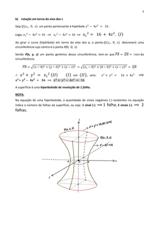 3
b) rotação em torno do eixo dos z
Seja 𝑄(𝑥1, 0, 𝑧) um ponto pertencente à hipérbole 𝑥2
− 4𝑧2
= 16 .
Logo, 𝑥1
2
− 4𝑧2
= 16 ⟹ 𝑥1
2
− 4𝑧2
= 16 ⟹ 𝑥1
2
= 16 + 4𝑧2
. ( 𝐼)
Ao girar a curva (hipérbole) em torno do eixo dos z, o ponto 𝑄(𝑥1, 0, 𝑧) descreverá uma
circunferência cujo centro é o ponto R(0, 0, z).
Sendo P(x, y, z) um ponto genérico dessa circunferência, tem-se que 𝑃𝑅̅̅̅̅ = 𝑄𝑅̅̅̅̅ = 𝑟𝑎𝑖𝑜 da
circunferência.
𝑃𝑅̅̅̅̅ = √(𝑥 − 0)2 + (𝑦 − 0)2 + (𝑧 − 𝑧)2 = √(𝑥1 − 0)2 + (0 − 0)2 + (𝑧 − 𝑧)2 = 𝑄𝑅̅̅̅̅
∴ 𝑥2
+ 𝑦2
= 𝑥1
2 ( 𝐼𝐼) ( 𝐼) em ( 𝐼𝐼), vem: 𝑥2
+ 𝑦2
= 16 + 4𝑧2
⟹
𝒙 𝟐
+ 𝒚 𝟐
− 𝟒𝒛 𝟐
= 𝟏𝟔 ⟹ 𝑥2
+ 𝑦2
− 4𝑧2
= 16
A superfície é uma hiperboloide de revolução de 1 folha.
NOTA:
Na equação de uma hiperboloide, a quantidade de sinais negativos (-) existentes na equação
indica o número de folhas da superfície, ou seja: 1 sinal (-) ⟹ 1 folha; 2 sinais (-) ⟹ 2
folhas.
x2 – 4z2 =16
x2 + y2 = 16-4k2 (z=k)
Q(x1, 0, z)
x
z
y
-4 40
 