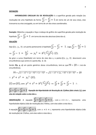 4
DEFINIÇÃO
HIPERBOLOIDE CIRCULAR OU DE REVOLUÇÃO é a superfície gerada pela rotação (ou
revolução) de uma hipérbole da forma
𝑥2
𝑎2 −
𝑦2
𝑏2 = 1 em torno de um de seus eixos, eixo
transverso ou eixo conjugado, ou em torno de um dos eixos coordenados.
Exemplo: Obtenha a equação e faça o esboço do gráfico da superfície gerada pela revolução da
hipérbole
𝑥2
𝑎2 −
𝑦2
𝑏2 = 1 em torno do eixo das abscissas (eixo dos x).
SOLUÇÃO
Seja 𝑄(𝑥, 𝑦1, 0) um ponto pertencente à hipérbole
𝑥2
𝑎2 −
𝑦2
𝑦2 = 1 . Logo,
𝑥2
𝑎2 −
𝑦1
2
𝑏2 = 1
⟹
𝑥2
𝑎2 − 1 =
𝑦1
2
𝑏2 ⟹ 𝑦1
2
= 𝑏2
(
𝑥2− 𝑎2
𝑎2 ) ( 𝐼).
Ao girar a curva (hipérbole) em torno do eixo dos x, o ponto 𝑄(𝑥, 𝑦1, 0) descreverá uma
circunferência cujo centro é o ponto R(x, 0, 0).
Sendo P(x, y, z) um ponto genérico dessa circunferência, tem-se que 𝑃𝑅̅̅̅̅ = 𝑄𝑅̅̅̅̅ = 𝑟𝑎𝑖𝑜 da
circunferência.
𝑃𝑅̅̅̅̅ = √(𝑥 − 𝑥)2 + (𝑦 − 0)2 + (𝑧 − 0)2 = √(𝑥 − 𝑥)2 + (𝑦1 − 0)2 + (0 − 0)2 = 𝑄𝑅̅̅̅̅
∴ 𝑦2
+ 𝑧2
= 𝑦1
2 ( 𝐼𝐼).
( 𝐼) em ( 𝐼𝐼), vem: 𝑦2
+ 𝑧2
= 𝑏2
(
𝑥2− 𝑎2
𝑎2 ) ⟹
𝑦2
𝑏2 +
𝑧2
𝑏2 =
𝑥2
𝑎2 − 1 ∴
𝑥2
𝑎2 −
𝑦2
𝑏2 −
𝑧2
𝑏2 = 1 Equação da Hiperboloide de Revolução de 2 folhas (dois sinais (-)), com
eixo de rotação sobre o eixo dos x.
OBSERVAÇÃO: A equação
𝑥2
𝑎2 −
𝑦2
𝑏2 −
𝑧2
𝑐2 = 1 , 𝑐𝑜𝑚 𝑎 ≠ 𝑏 ≠ 𝑐 , representa uma
hiperboloide elíptica (não de revolução) de 2 folhas, com eixo sobre o eixo dos x.
A equação
𝑦2
𝑎2 −
𝑥2
𝑏2 −
𝑧2
𝑐2 = 1, 𝑐𝑜𝑚 𝑎 ≠ 𝑏 ≠ 𝑐, representa uma hiperboloide elíptica (não
de revolução) de 2 folhas, com eixo sobre o eixo dos y.
 