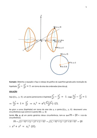 5
Exemplo: Obtenha a equação e faça o esboço do gráfico da superfície gerada pela revolução da
hipérbole
𝑥2
𝑎2 −
𝑦2
𝑏2 = 1 em torno do eixo das ordenadas (eixo dos y).
SOLUÇÃO
Seja 𝑄(𝑥1, 𝑦, 0) um ponto pertencente à hipérbole
𝑥2
𝑎2 −
𝑦2
𝑦2 = 1 . Logo,
𝑥1
2
𝑎2 −
𝑦2
𝑏2 = 1
⟹
𝑥1
2
𝑎2 = 1 +
𝑦2
𝑏2 ⟹ 𝑥1
2
= 𝑎2
(
𝑏2+ 𝑦2
𝑏2 ) ( 𝐼).
Ao girar a curva (hipérbole) em torno do eixo dos y, o ponto 𝑄(𝑥1, 𝑦, 0) descreverá uma
circunferência cujo centro é o ponto R(0, y, 0).
Sendo P(x, y, z) um ponto genérico dessa circunferência, tem-se que 𝑃𝑅̅̅̅̅ = 𝑄𝑅̅̅̅̅ = 𝑟𝑎𝑖𝑜 da
circunferência.
𝑃𝑅̅̅̅̅ = √(𝑥 − 0)2 + (𝑦 − 𝑦)2 + (𝑧 − 0)2 = √(𝑥1 − 0)2 + (𝑦 − 𝑦)2 + (0 − 0)2 = 𝑄𝑅̅̅̅̅
∴ 𝑥2
+ 𝑧2
= 𝑥1
2 ( 𝐼𝐼).
P (x, y, z)
Q (x, y1, 0)
R (x, 0, 0)
x
y
z
P (x, y, z)
Q (x, y1, 0)
R (x, 0, 0)0-a a
 