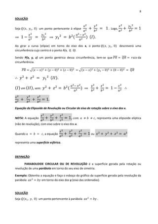8
SOLUÇÃO
Seja 𝑄(𝑥, 𝑦1, 0) um ponto pertencente à elipse
𝑥2
𝑎2 +
𝑦2
𝑏2 = 1 . Logo,
𝑥2
𝑎2 +
𝑦1
2
𝑏2 = 1
⟹ 1 −
𝑥2
𝑎2 =
𝑦1
2
𝑏2 ⟹ 𝑦1
2
= 𝑏2
(
𝑎2− 𝑥2
𝑎2 ) ( 𝐼).
Ao girar a curva (elipse) em torno do eixo dos x, o ponto 𝑄(𝑥, 𝑦1, 0) descreverá uma
circunferência cujo centro é o ponto R(x, 0, 0).
Sendo P(x, y, z) um ponto genérico dessa circunferência, tem-se que 𝑃𝑅̅̅̅̅ = 𝑄𝑅̅̅̅̅ = 𝑟𝑎𝑖𝑜 da
circunferência.
𝑃𝑅̅̅̅̅ = √(𝑥 − 𝑥)2 + (𝑦 − 0)2 + (𝑧 − 0)2 = √(𝑥 − 𝑥)2 + (𝑦1 − 0)2 + (0 − 0)2 = 𝑄𝑅̅̅̅̅
∴ 𝑦2
+ 𝑧2
= 𝑦1
2 ( 𝐼𝐼).
( 𝐼) em ( 𝐼𝐼), vem: 𝑦2
+ 𝑧2
= 𝑏2
(
𝑎2− 𝑥2
𝑎2 ) ⟹
𝑦2
𝑏2 +
𝑧2
𝑏2 = 1 −
𝑥2
𝑎2 ∴
𝑥2
𝑎2 +
𝑦2
𝑏2 +
𝑧2
𝑏2 = 1.
Equação da Elipsoide de Revolução ou Circular de eixo de rotação sobre o eixo dos x.
NOTA: A equação
𝑥2
𝑎2 +
𝑦2
𝑏2 +
𝑧2
𝑐2 = 1, 𝑐𝑜𝑚 𝑎 ≠ 𝑏 ≠ 𝑐, representa uma elipsoide elíptica
(não de revolução), com eixo sobre o eixo dos x.
Quando 𝑎 = 𝑏 = 𝑐, a equação
𝑥2
𝑎2 +
𝑦2
𝑎2 +
𝑧2
𝑎2 = 1 ou 𝑥2
+ 𝑦2
+ 𝑧2
= 𝑎2
representa uma superfície esférica.
DEFINIÇÃO
PARABOLOIDE CIRCULAR OU DE REVOLUÇÃO é a superfície gerada pela rotação ou
revolução de uma parábola em torno do seu eixo de simetria.
Exemplo: Obtenha a equação e faça o esboço do gráfico da superfície gerada pela revolução da
parábola 𝑎𝑥2
= 𝑏𝑦 em torno do eixo dos y (eixo das ordenadas).
SOLUÇÃO
Seja 𝑄(𝑥1, 𝑦, 0) um ponto pertencente à parábola 𝑎𝑥2
= 𝑏𝑦 .
 