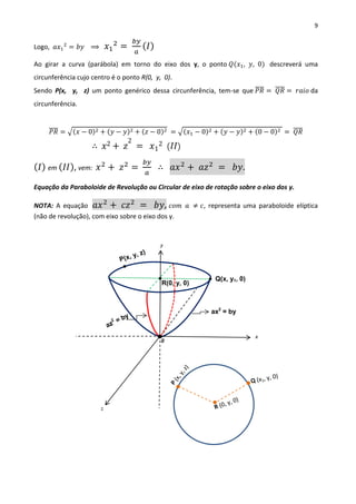 9
Logo, 𝑎𝑥1
2
= 𝑏𝑦 ⟹ 𝑥1
2
=
𝑏𝑦
𝑎
( 𝐼)
Ao girar a curva (parábola) em torno do eixo dos y, o ponto 𝑄(𝑥1, 𝑦, 0) descreverá uma
circunferência cujo centro é o ponto R(0, y, 0).
Sendo P(x, y, z) um ponto genérico dessa circunferência, tem-se que 𝑃𝑅̅̅̅̅ = 𝑄𝑅̅̅̅̅ = 𝑟𝑎𝑖𝑜 da
circunferência.
𝑃𝑅̅̅̅̅ = √(𝑥 − 0)2 + (𝑦 − 𝑦)2 + (𝑧 − 0)2 = √(𝑥1 − 0)2 + (𝑦 − 𝑦)2 + (0 − 0)2 = 𝑄𝑅̅̅̅̅
∴ 𝑥2 + 𝑧
2
= 𝑥1
2 ( 𝐼𝐼)
( 𝐼) em ( 𝐼𝐼), vem: 𝑥2
+ 𝑧2
=
𝑏𝑦
𝑎
∴ 𝑎𝑥2
+ 𝑎𝑧2
= 𝑏𝑦.
Equação da Paraboloide de Revolução ou Circular de eixo de rotação sobre o eixo dos y.
NOTA: A equação 𝑎𝑥2
+ 𝑐𝑧2
= 𝑏𝑦, 𝑐𝑜𝑚 𝑎 ≠ 𝑐, representa uma paraboloide elíptica
(não de revolução), com eixo sobre o eixo dos y.
x
y
z
0
Q(x, y1, 0)
ax2
= by
R(0, y, 0)
 