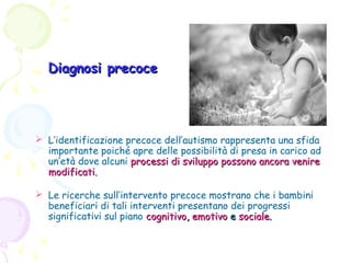 Diagnosi precoce

 L’identificazione precoce dell’autismo rappresenta una sfida
importante poiché apre delle possibilità di presa in carico ad
un’età dove alcuni processi di sviluppo possono ancora venire
modificati.
 Le ricerche sull’intervento precoce mostrano che i bambini
beneficiari di tali interventi presentano dei progressi
significativi sul piano cognitivo, emotivo e sociale.

 