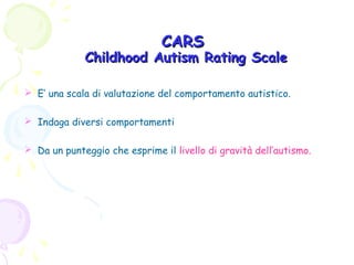 CARS

Childhood Autism Rating Scale
 E’ una scala di valutazione del comportamento autistico.
 Indaga diversi comportamenti
 Da un punteggio che esprime il livello di gravità dell’autismo.

 