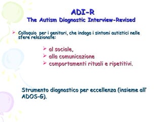 ADI-R

The Autism Diagnostic Interview-Revised
 Colloquio per i genitori, che indaga i sintomi autistici nelle
sfere relazionate:

 al sociale,
 alla comunicazione
 comportamenti rituali e ripetitivi.

Strumento diagnostico per eccellenza (insieme all’
ADOS-G).

 