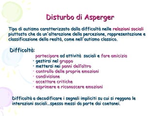 Disturbo di Asperger
Tipo di autismo caratterizzato dalla difficoltà nelle relazioni sociali
piuttosto che da un'alterazione della percezione, rappresentazione e
classificazione della realtà, come nell'autismo classico.

Difficoltà:

partecipare ad attività sociali e fare amicizia
• gestirsi nel gruppo
• mettersi nei panni dell’altro
• controllo delle proprie emozioni
• condivisione
• accettare critiche
• esprimere e riconoscere emozioni

Difficoltà a decodificare i segnali impliciti su cui si reggono le
interazioni sociali…spesso messi da parte dai coetanei.

 